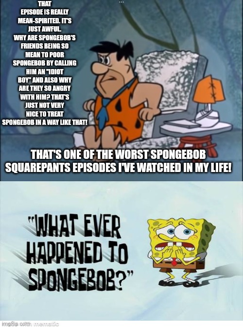 Fred Flintstone detests that lousy SpongeBob Squarepants episode called Whatever Happened to SpongeBob Squarepants | THAT EPISODE IS REALLY MEAN-SPIRITED. IT'S JUST AWFUL. WHY ARE SPONGEBOB'S FRIENDS BEING SO MEAN TO POOR SPONGEBOB BY CALLING HIM AN "IDIOT BOY" AND ALSO WHY ARE THEY SO ANGRY WITH HIM? THAT'S JUST NOT VERY NICE TO TREAT SPONGEBOB IN A WAY LIKE THAT! THAT'S ONE OF THE WORST SPONGEBOB SQUAREPANTS EPISODES I'VE WATCHED IN MY LIFE! | image tagged in fred flintstone,the flintstones,worst spongebob squarepants episodes ever,scumbob,worst tv episodes ever,bad episodes | made w/ Imgflip meme maker