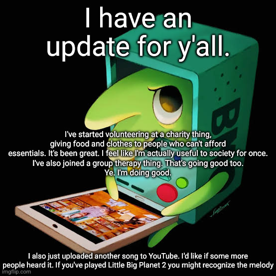 I have an update for y'all. I've started volunteering at a charity thing, giving food and clothes to people who can't afford essentials. It's been great. I feel like I'm actually useful to society for once.
I've also joined a group therapy thing. That's going good too.
Ye. I'm doing good. I also just uploaded another song to YouTube. I'd like if some more people heard it. If you've played Little Big Planet 2 you might recognize the melody | made w/ Imgflip meme maker