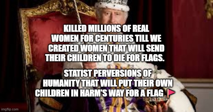 King Charles | KILLED MILLIONS OF REAL WOMEN FOR CENTURIES TILL WE CREATED WOMEN THAT WILL SEND THEIR CHILDREN TO DIE FOR FLAGS. STATIST PERVERSIONS OF HUMANITY THAT WILL PUT THEIR OWN CHILDREN IN HARM'S WAY FOR A FLAG 🚩 | image tagged in king charles | made w/ Imgflip meme maker