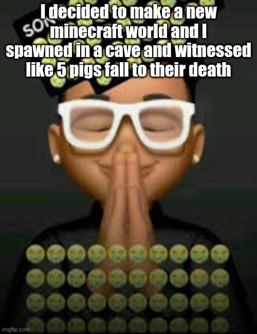 I'm crine (made by our glorious king bigjim998) | I decided to make a new minecraft world and I spawned in a cave and witnessed like 5 pigs fall to their death | image tagged in i'm crine made by our glorious king bigjim998 | made w/ Imgflip meme maker