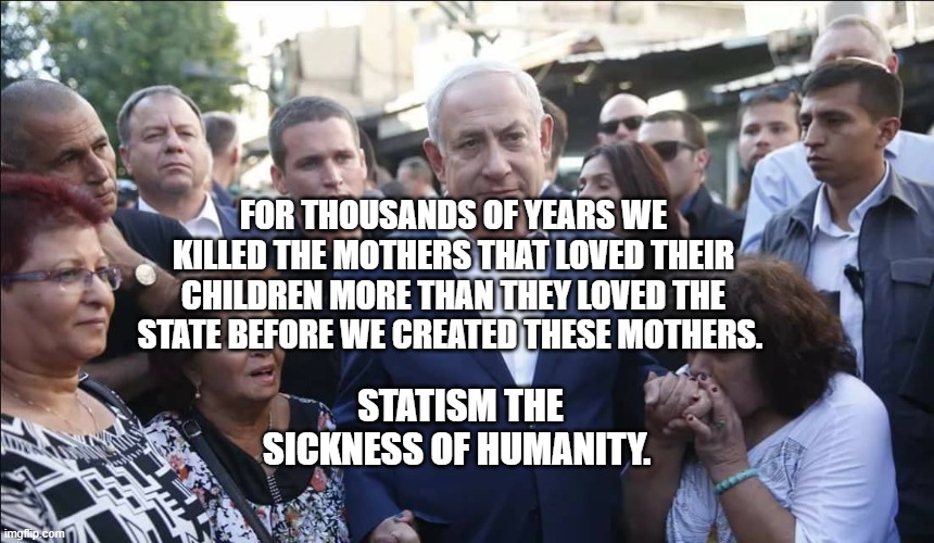 Bibi Melech Israel | FOR THOUSANDS OF YEARS WE KILLED THE MOTHERS THAT LOVED THEIR CHILDREN MORE THAN THEY LOVED THE STATE BEFORE WE CREATED THESE MOTHERS. STATISM THE SICKNESS OF HUMANITY. | image tagged in bibi melech israel | made w/ Imgflip meme maker