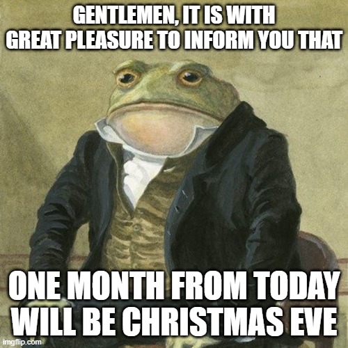 LETS GOOOOOOOOOOOOOOOOOOOOOOOOO | GENTLEMEN, IT IS WITH GREAT PLEASURE TO INFORM YOU THAT; ONE MONTH FROM TODAY WILL BE CHRISTMAS EVE | image tagged in gentlemen it is with great pleasure to inform you that | made w/ Imgflip meme maker