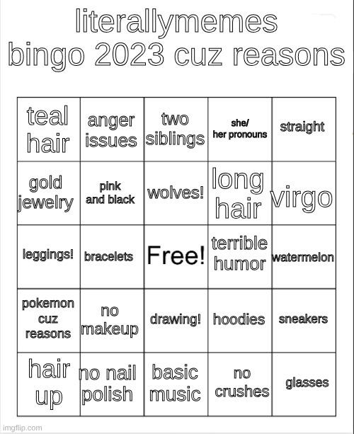 my old bingo from a long time ago. lots of character development since then. | literallymemes bingo 2023 cuz reasons; two siblings; anger issues; straight; teal hair; she/ her pronouns; wolves! gold jewelry; virgo; long hair; pink and black; terrible humor; leggings! watermelon; bracelets; pokemon cuz reasons; no makeup; sneakers; hoodies; drawing! no nail polish; glasses; hair up; basic music; no crushes | image tagged in blank bingo | made w/ Imgflip meme maker