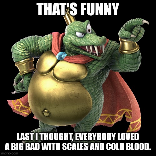 KING K ROOL | THAT'S FUNNY LAST I THOUGHT, EVERYBODY LOVED A BIG BAD WITH SCALES AND COLD BLOOD. | image tagged in king k rool | made w/ Imgflip meme maker