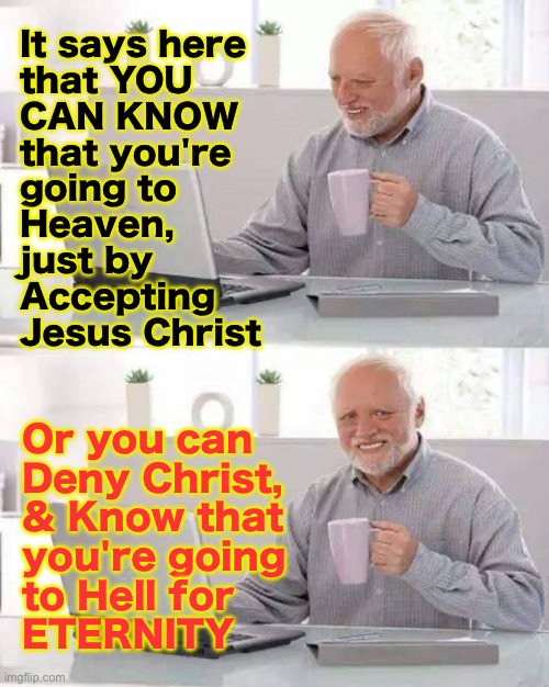 Simple | It says here
that YOU
CAN KNOW
that you're
going to
Heaven,
just by
Accepting
Jesus Christ; Or you can
Deny Christ,
& Know that
you're going
to Hell for
ETERNITY | image tagged in memes,hide the pain harold | made w/ Imgflip meme maker