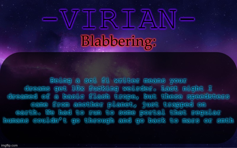 There is so much more to this dream so I won’t even bother | Being a sci fi writer means your dreams get 10x fucking weirder. Last night I dreamed of a basic flash trope, but these speedsters came from another planet, just trapped on earth. We had to run to some portal that regular humans couldn’t go through and go back to mars or smth | image tagged in virian announcement temp | made w/ Imgflip meme maker