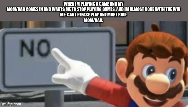 It's always just me playing a Roblox game like Forsaken during an round | WHEN IM PLAYING A GAME AND MY MOM/DAD COMES IN AND WANTS ME TO STOP PLAYING GAMES, AND IM ALMOST DONE WITH THE WIN
ME: CAN I PLEASE PLAY ONE MORE ROU-
MOM/DAD: | image tagged in mario no sign,bruh moment,gaming,memes,funny,childhood | made w/ Imgflip meme maker