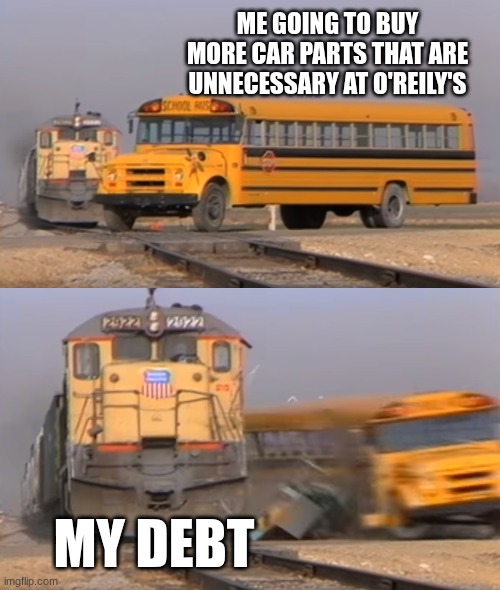 A train hitting a school bus | ME GOING TO BUY MORE CAR PARTS THAT ARE UNNECESSARY AT O'REILY'S; MY DEBT | image tagged in a train hitting a school bus | made w/ Imgflip meme maker