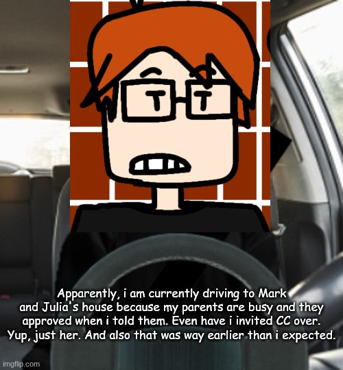 MC is going to Mark and Julia (one of them is his online friend)'s house with just CC. | Apparently, i am currently driving to Mark and Julia's house because my parents are busy and they approved when i told them. Even have i invited CC over. Yup, just her. And also that was way earlier than i expected. | image tagged in mc driving,mc,cc,moscovio may,comics | made w/ Imgflip meme maker