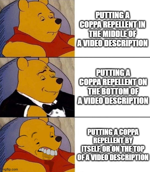 Seriously, those COPPA repellents are annoying! (Mod note: Yes, they are.) | PUTTING A COPPA REPELLENT IN THE MIDDLE OF A VIDEO DESCRIPTION; PUTTING A COPPA REPELLENT ON THE BOTTOM OF A VIDEO DESCRIPTION; PUTTING A COPPA REPELLENT BY ITSELF, OR ON THE TOP OF A VIDEO DESCRIPTION | image tagged in best better blurst,youtube,coppa,tuxedo winnie the pooh | made w/ Imgflip meme maker