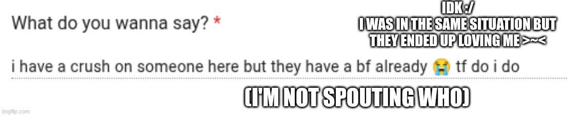 IDK :/
I WAS IN THE SAME SITUATION BUT THEY ENDED UP LOVING ME >~<; (I'M NOT SPOUTING WHO) | made w/ Imgflip meme maker
