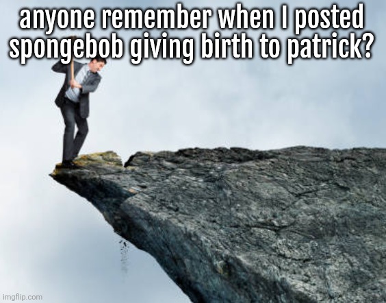 man breaking cliff | anyone remember when I posted spongebob giving birth to patrick? | image tagged in man breaking cliff | made w/ Imgflip meme maker