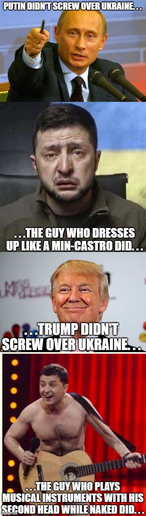 Well all know who to blame for Ukraine's misery and woes. | PUTIN DIDN'T SCREW OVER UKRAINE. . . . . .THE GUY WHO DRESSES UP LIKE A MIN-CASTRO DID. . . . . .TRUMP DIDN'T SCREW OVER UKRAINE. . . . . .THE GUY WHO PLAYS MUSICAL INSTRUMENTS WITH HIS SECOND HEAD WHILE NAKED DID. . . | image tagged in memes,good guy putin,zelensky crying,donald trump approves,zelenskyy,poltical meme | made w/ Imgflip meme maker