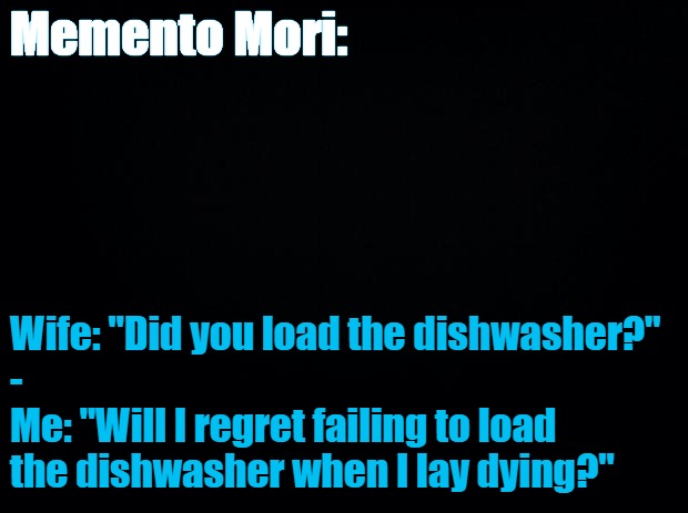 Black background | Memento Mori:; Wife: "Did you load the dishwasher?"
-
Me: "Will I regret failing to load the dishwasher when I lay dying?" | image tagged in black background | made w/ Imgflip meme maker