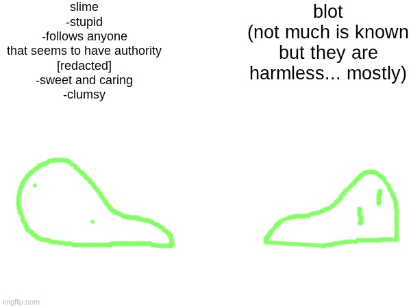 slime
-stupid
-follows anyone that seems to have authority
[redacted]
-sweet and caring
-clumsy; blot
(not much is known but they are harmless... mostly) | made w/ Imgflip meme maker
