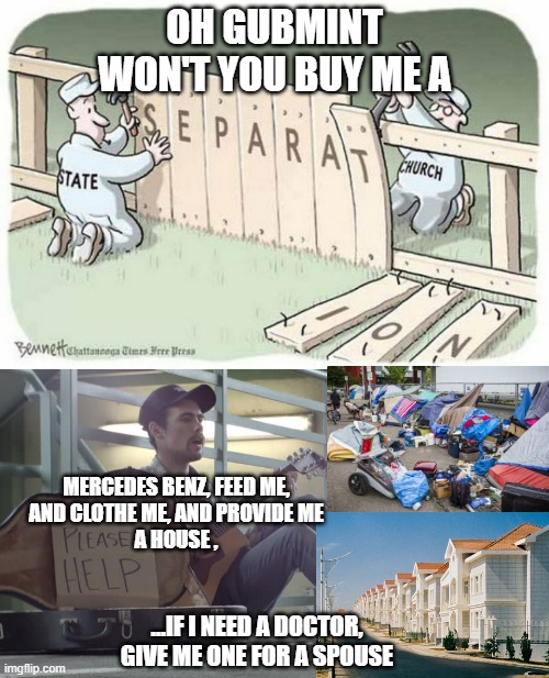 What is Moral for your Government to Tax your neighbor to Provide the Charity of a Church ? | OH GUBMINT
WON'T YOU BUY ME A; MERCEDES BENZ, FEED ME,
AND CLOTHE ME, AND PROVIDE ME
A HOUSE , ...IF I NEED A DOCTOR,
GIVE ME ONE FOR A SPOUSE | image tagged in separation of church and state,i am healthcare,shelter,food for thought,runway fashion,oh snap | made w/ Imgflip meme maker