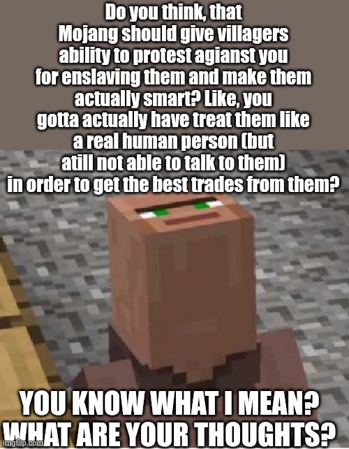‘‚:) | Do you think, that Mojang should give villagers ability to protest agianst you for enslaving them and make them actually smart? Like, you gotta actually have treat them like a real human person (but atill not able to talk to them) in order to get the best trades from them? YOU KNOW WHAT I MEAN? WHAT ARE YOUR THOUGHTS? | image tagged in minecraft villager looking up,villager | made w/ Imgflip meme maker