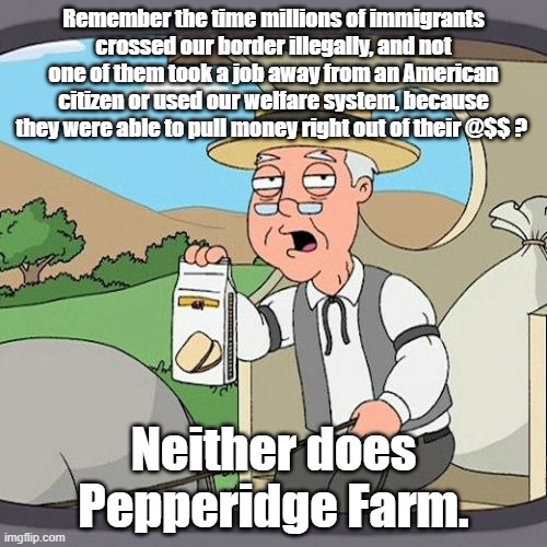 Our jobs, our welfare | Remember the time millions of immigrants crossed our border illegally, and not one of them took a job away from an American citizen or used our welfare system, because they were able to pull money right out of their @$$ ? Neither does Pepperidge Farm. | image tagged in pepperidge farm remembers,political meme,politics | made w/ Imgflip meme maker