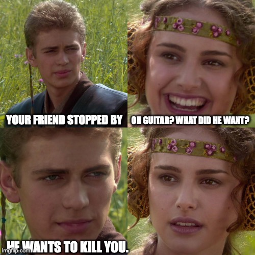 Anakin Padme 4 Panel | YOUR FRIEND STOPPED BY; OH GUITAR? WHAT DID HE WANT? HE WANTS TO KILL YOU. | image tagged in anakin padme 4 panel | made w/ Imgflip meme maker
