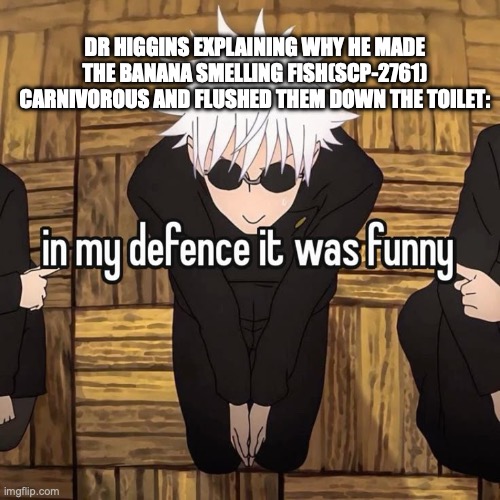 That was his motive in the article, apparently. (SCP-2761) | DR HIGGINS EXPLAINING WHY HE MADE THE BANANA SMELLING FISH(SCP-2761) CARNIVOROUS AND FLUSHED THEM DOWN THE TOILET: | image tagged in in my defense it was funny,scp,banana,fish,scp foundation | made w/ Imgflip meme maker