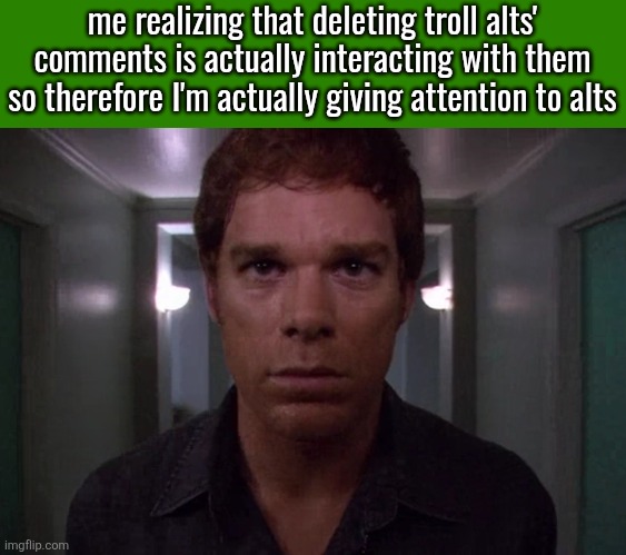 green spacing | me realizing that deleting troll alts' comments is actually interacting with them so therefore I'm actually giving attention to alts | image tagged in dexter disturbed | made w/ Imgflip meme maker