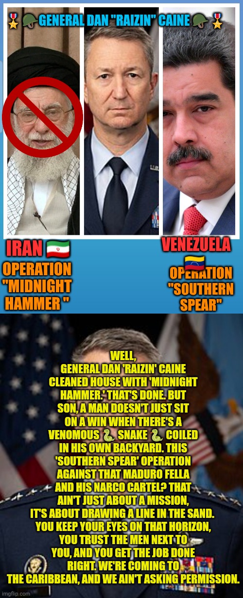 General John Daniel "Raizin" Caine no longer on stand-by | 🎖🪖GENERAL DAN "RAIZIN" CAINE 🪖🎖; WELL, GENERAL DAN 'RAIZIN' CAINE CLEANED HOUSE WITH 'MIDNIGHT HAMMER.' THAT'S DONE. BUT SON, A MAN DOESN'T JUST SIT ON A WIN WHEN THERE'S A VENOMOUS 🐍 SNAKE 🐍 COILED IN HIS OWN BACKYARD. THIS 'SOUTHERN SPEAR' OPERATION AGAINST THAT MADURO FELLA AND HIS NARCO CARTEL? THAT AIN'T JUST ABOUT A MISSION, IT'S ABOUT DRAWING A LINE IN THE SAND. 

YOU KEEP YOUR EYES ON THAT HORIZON, YOU TRUST THE MEN NEXT TO YOU, AND YOU GET THE JOB DONE RIGHT. WE'RE COMING TO THE CARIBBEAN, AND WE AIN'T ASKING PERMISSION. VENEZUELA 🇻🇪; OPERATION "MIDNIGHT HAMMER "; IRAN 🇮🇷; OPERATION "SOUTHERN SPEAR" | image tagged in general dan raizin caine,iran,venezuela,southern spear,narcoterrorism,usa | made w/ Imgflip meme maker