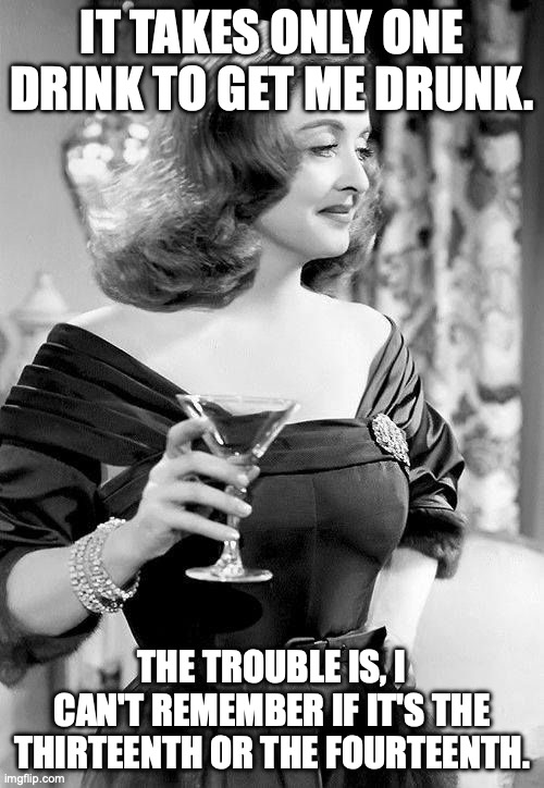 Channeling your inner George Burns | IT TAKES ONLY ONE DRINK TO GET ME DRUNK. THE TROUBLE IS, I CAN'T REMEMBER IF IT'S THE THIRTEENTH OR THE FOURTEENTH. | image tagged in all about eve bette davis,drunk,cocktails,martini,drinking | made w/ Imgflip meme maker