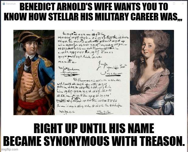 Benedict Arnold's wife wants you to know how stellar his military career was,,, | BENEDICT ARNOLD'S WIFE WANTS YOU TO KNOW HOW STELLAR HIS MILITARY CAREER WAS,,, RIGHT UP UNTIL HIS NAME BECAME SYNONYMOUS WITH TREASON. | image tagged in kelly benedict,kelly,arnold | made w/ Imgflip meme maker