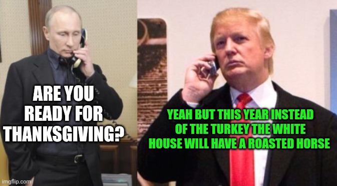 Trump Putin phone call | ARE YOU READY FOR THANKSGIVING? YEAH BUT THIS YEAR INSTEAD OF THE TURKEY THE WHITE HOUSE WILL HAVE A ROASTED HORSE | image tagged in trump putin phone call | made w/ Imgflip meme maker