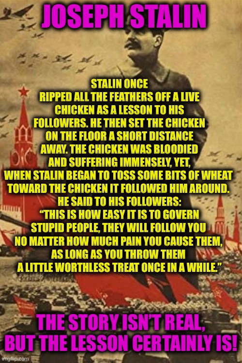 STALIN ONCE RIPPED ALL THE FEATHERS OFF A LIVE CHICKEN AS A LESSON TO HIS FOLLOWERS. HE THEN SET THE CHICKEN ON THE FLOOR A SHORT DISTANCE AWAY. THE CHICKEN WAS BLOODIED AND SUFFERING IMMENSELY, YET, WHEN STALIN BEGAN TO TOSS SOME BITS OF WHEAT 
TOWARD THE CHICKEN IT FOLLOWED HIM AROUND. 
HE SAID TO HIS FOLLOWERS:
“THIS IS HOW EASY IT IS TO GOVERN
STUPID PEOPLE, THEY WILL FOLLOW YOU 
NO MATTER HOW MUCH PAIN YOU CAUSE THEM, 
AS LONG AS YOU THROW THEM 
A LITTLE WORTHLESS TREAT ONCE IN A WHILE.”; JOSEPH STALIN; THE STORY ISN’T REAL, BUT THE LESSON CERTAINLY IS! | made w/ Imgflip meme maker