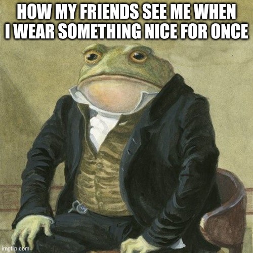 Gentlemen, it is with great pleasure to inform you that | HOW MY FRIENDS SEE ME WHEN I WEAR SOMETHING NICE FOR ONCE | image tagged in gentlemen it is with great pleasure to inform you that | made w/ Imgflip meme maker