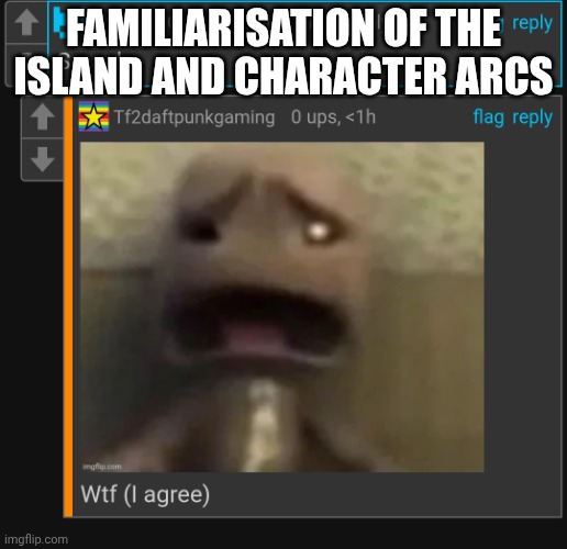 Wtf (i agree) | FAMILIARISATION OF THE ISLAND AND CHARACTER ARCS | image tagged in wtf i agree | made w/ Imgflip meme maker