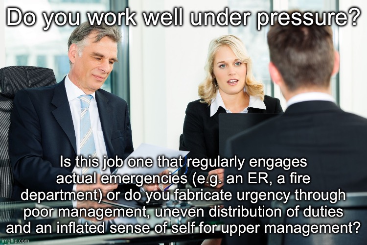 Working Under What Pressure | Do you work well under pressure? Is this job one that regularly engages actual emergencies (e.g. an ER, a fire department) or do you fabricate urgency through poor management, uneven distribution of duties and an inflated sense of self for upper management? | image tagged in job interview,how i react under pressure,work,emergency | made w/ Imgflip meme maker
