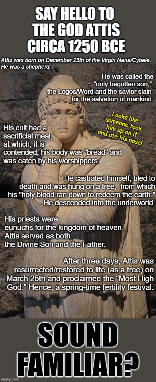 Now what religion copied this one ... hmmmm. I wonder if anyone can figure this out. | SAY HELLO TO 
THE GOD ATTIS
CIRCA 1250 BCE; Attis was born on December 25th of the Virgin Nana/Cybele.
He was a shepherd. He was called the “only begotten son,” 
the Logos/Word and the savior slain 
for the salvation of mankind. His cult had a sacrificial meal, at which, it is contended, his body was "bread" and
was eaten by his worshippers. Looks like someone took him up on it and ate his nose! He castrated himself, bled to death and was hung on a tree,  from which his "holy blood ran down to redeem the earth."
He descended into the underworld. His priests were eunuchs for the kingdom of heaven.
Attis served as both the Divine Son and the Father. After three days, Attis was resurrected/restored to life (as a tree) on March 25th and proclaimed the “Most High God.” Hence, a spring-time fertility festival. SOUND FAMILIAR? | image tagged in the god attis,atheist,christianity is a copycat religion | made w/ Imgflip meme maker