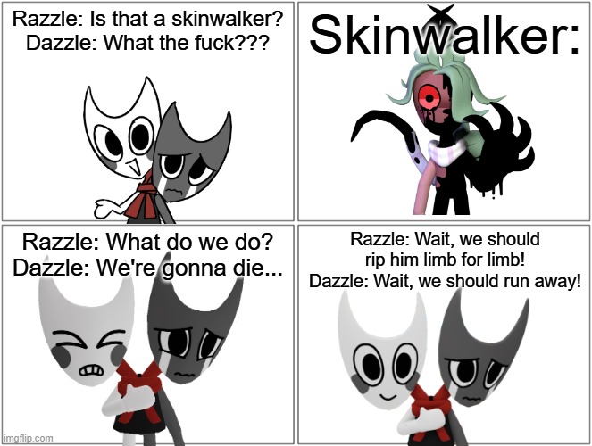 Skinwalker.mp3 | Razzle: Is that a skinwalker?
Dazzle: What the fuck??? Skinwalker:; Razzle: What do we do?
Dazzle: We're gonna die... Razzle: Wait, we should rip him limb for limb!
Dazzle: Wait, we should run away! | image tagged in comic,razzle and dazzle,dandy's world | made w/ Imgflip meme maker