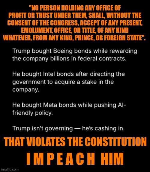 Impeach Trump And EVERYONE That Has Enabled Him! | "NO PERSON HOLDING ANY OFFICE OF PROFIT OR TRUST UNDER THEM, SHALL, WITHOUT THE CONSENT OF THE CONGRESS, ACCEPT OF ANY PRESENT, EMOLUMENT, OFFICE, OR TITLE, OF ANY KIND WHATEVER, FROM ANY KING, PRINCE, OR FOREIGN STATE". I M P E A C H  HIM; THAT VIOLATES THE CONSTITUTION | image tagged in memes,impeach trump,convict trump,lock him up,maga,traitors | made w/ Imgflip meme maker