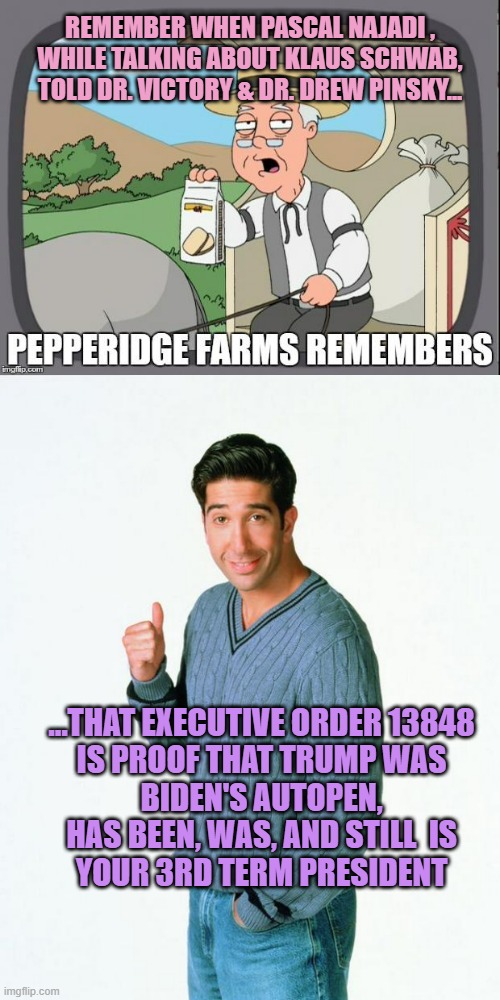 Wait until the Libweirdo's figure this Out, as we head to COP30 | REMEMBER WHEN PASCAL NAJADI ,
WHILE TALKING ABOUT KLAUS SCHWAB,
TOLD DR. VICTORY & DR. DREW PINSKY... ...THAT EXECUTIVE ORDER 13848
IS PROOF THAT TRUMP WAS
BIDEN'S AUTOPEN,
HAS BEEN, WAS, AND STILL  IS
YOUR 3RD TERM PRESIDENT | image tagged in technology,covid vaccine,ivanka trump,elon musk buying twitter,wef klaus schwab,president trump | made w/ Imgflip meme maker