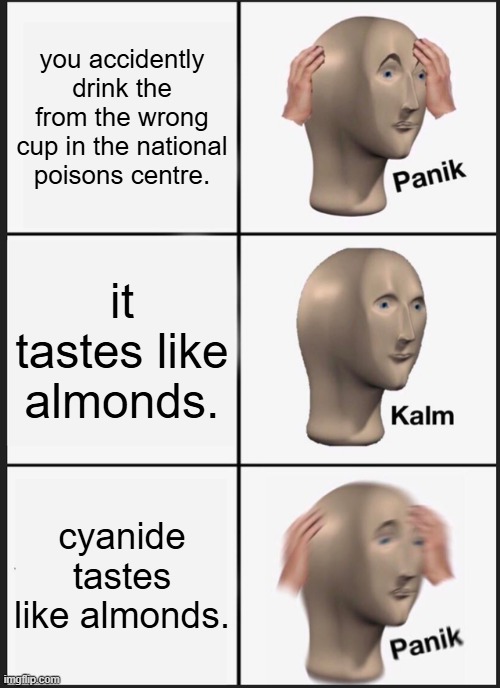 Panik Kalm Panik | you accidently drink the from the wrong cup in the national poisons centre. it tastes like almonds. cyanide tastes like almonds. | image tagged in memes,panik kalm panik | made w/ Imgflip meme maker