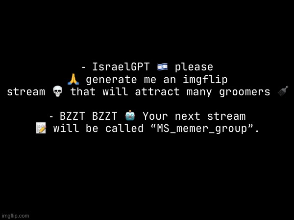 ⁃ IsraelGPT 🇮🇱 please 🙏 generate me an imgflip stream 💀 that will attract many groomers 🪮
 
⁃ BZZT BZZT 🤖 Your next stream 📝 will be called “MS_memer_group”. | made w/ Imgflip meme maker