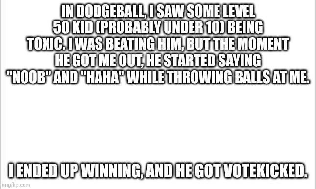 BRO YOU AINT TUFF | IN DODGEBALL, I SAW SOME LEVEL 50 KID (PROBABLY UNDER 10) BEING TOXIC. I WAS BEATING HIM, BUT THE MOMENT HE GOT ME OUT, HE STARTED SAYING "NOOB" AND "HAHA" WHILE THROWING BALLS AT ME. I ENDED UP WINNING, AND HE GOT VOTEKICKED. | image tagged in white background,rec room | made w/ Imgflip meme maker