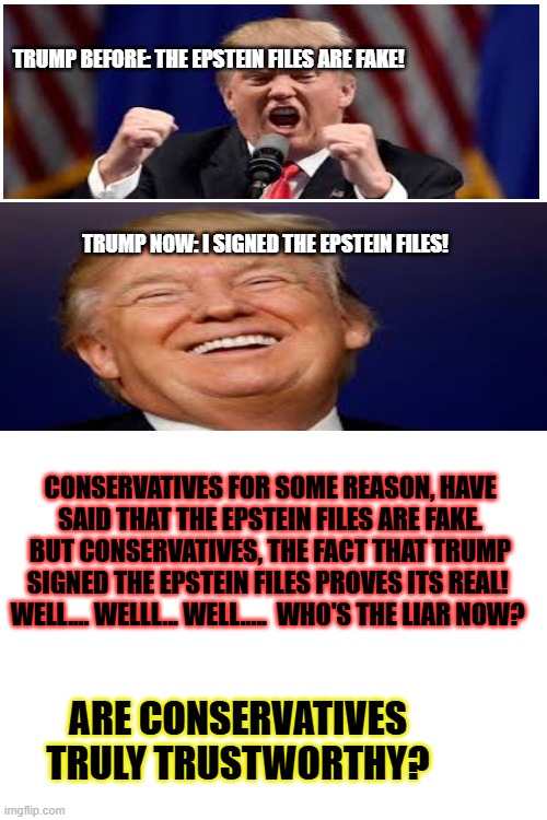 TRUMP BEFORE: THE EPSTEIN FILES ARE FAKE! TRUMP NOW: I SIGNED THE EPSTEIN FILES! CONSERVATIVES FOR SOME REASON, HAVE SAID THAT THE EPSTEIN FILES ARE FAKE. BUT CONSERVATIVES, THE FACT THAT TRUMP SIGNED THE EPSTEIN FILES PROVES ITS REAL! 
WELL.... WELLL... WELL.....  WHO'S THE LIAR NOW? ARE CONSERVATIVES TRULY TRUSTWORTHY? | made w/ Imgflip meme maker