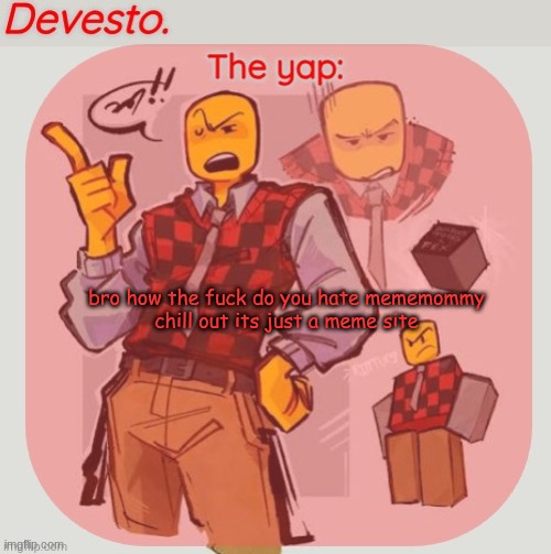 Devesto temp (Thanks, Immadoxyou! ?) | bro how the fuck do you hate mememommy
chill out its just a meme site | image tagged in devesto temp thanks immadoxyou | made w/ Imgflip meme maker