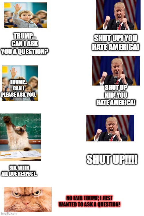 SHUT UP! YOU HATE AMERICA! TRUMP... CAN I ASK YOU A QUESTION? TRUMP... CAN I PLEASE ASK YOU. SHUT UP KID! YOU HATE AMERICA! SHUT UP!!!! SIR, WITH ALL DUE RESPECT.. NO FAIR TRUMP, I JUST WANTED TO ASK A QUESTION! | made w/ Imgflip meme maker