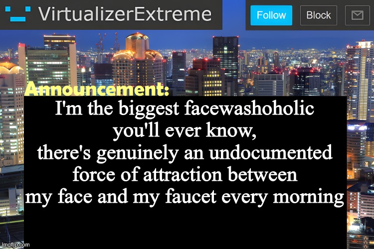 I don't drink coffee so this is all I get | I'm the biggest facewashoholic you'll ever know,
there's genuinely an undocumented force of attraction between my face and my faucet every morning | image tagged in virtualizer announcement temp remastered | made w/ Imgflip meme maker