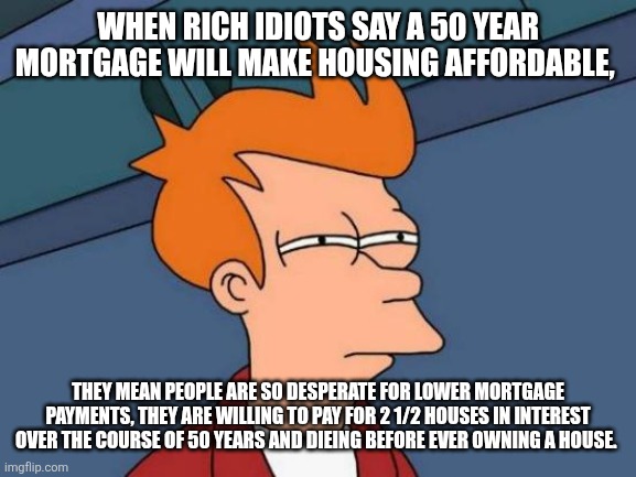 Futurama Fry | WHEN RICH IDIOTS SAY A 50 YEAR MORTGAGE WILL MAKE HOUSING AFFORDABLE, THEY MEAN PEOPLE ARE SO DESPERATE FOR LOWER MORTGAGE PAYMENTS, THEY ARE WILLING TO PAY FOR 2 1/2 HOUSES IN INTEREST OVER THE COURSE OF 50 YEARS AND DIEING BEFORE EVER OWNING A HOUSE. | image tagged in memes,futurama fry | made w/ Imgflip meme maker
