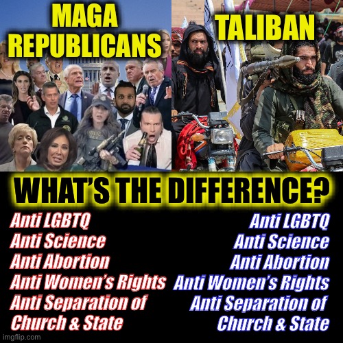 MAGA
REPUBLICANS; TALIBAN; WHAT’S THE DIFFERENCE? Anti LGBTQ
Anti Science
Anti Abortion
Anti Women’s Rights
Anti Separation of 
Church & State; Anti LGBTQ
Anti Science
Anti Abortion
Anti Women’s Rights
Anti Separation of 
Church & State | image tagged in maga,taliban | made w/ Imgflip meme maker