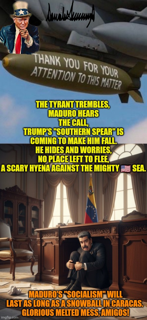 Cornered Maduro | THE TYRANT TREMBLES, 
MADURO HEARS THE CALL,
TRUMP'S "SOUTHERN SPEAR" IS COMING TO MAKE HIM FALL.
HE HIDES AND WORRIES, NO PLACE LEFT TO FLEE,
A SCARY HYENA AGAINST THE MIGHTY 🇺🇸 SEA. MADURO'S "SOCIALISM" WILL LAST AS LONG AS A SNOWBALL IN CARACAS. 
GLORIOUS MELTED MESS, AMIGOS! | image tagged in nicolas maduro,venezuela,narcoterrorism,usa,southern spear,trump | made w/ Imgflip meme maker