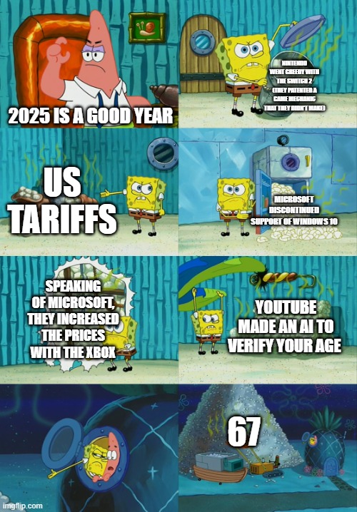 This year is awful | NINTENDO WENT GREEDY WITH THE SWITCH 2 (THEY PATENTED A GAME MECHANIC THAT THEY DIDN'T MAKE); 2025 IS A GOOD YEAR; US TARIFFS; MICROSOFT DISCONTINUED SUPPORT OF WINDOWS 10; SPEAKING OF MICROSOFT, THEY INCREASED THE PRICES WITH THE XBOX; YOUTUBE MADE AN AI TO VERIFY YOUR AGE; 67 | image tagged in spongebob diapers meme,2025 | made w/ Imgflip meme maker