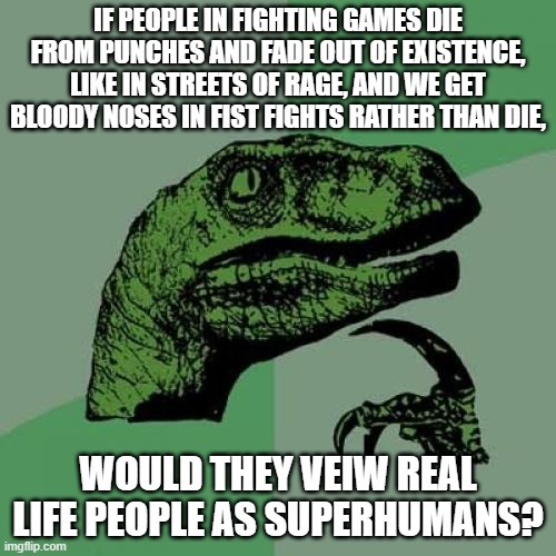 Philosoraptor | IF PEOPLE IN FIGHTING GAMES DIE FROM PUNCHES AND FADE OUT OF EXISTENCE, LIKE IN STREETS OF RAGE, AND WE GET BLOODY NOSES IN FIST FIGHTS RATHER THAN DIE, WOULD THEY VEIW REAL LIFE PEOPLE AS SUPERHUMANS? | image tagged in memes,philosoraptor | made w/ Imgflip meme maker