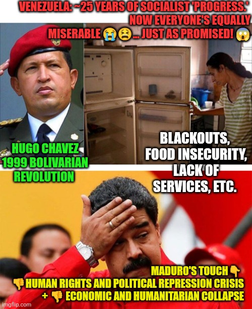 Socialism Venezuelan-style | VENEZUELA: ~25 YEARS OF SOCIALIST 'PROGRESS.' 
NOW EVERYONE'S EQUALLY MISERABLE 😭😫... JUST AS PROMISED! 😱; BLACKOUTS,  FOOD INSECURITY,  LACK OF SERVICES, ETC. HUGO CHAVEZ 1999 BOLIVARIAN REVOLUTION; MADURO'S TOUCH👇 
👎HUMAN RIGHTS AND POLITICAL REPRESSION CRISIS + 👎 ECONOMIC AND HUMANITARIAN COLLAPSE | image tagged in socialism,venezuela,southern spear,hugo chavez,nicolas maduro,usa | made w/ Imgflip meme maker
